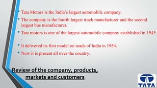 • Tata Motors is the India’s largest automobile company. 
• The company is the fourth largest truck manufacturer and the second 
largest bus manufacturer. 
• Tata motors is one of the largest automobile company established in 1945 
. 
• It delivered its first model on roads of India in 1954. 
• Now it is present all over the country. 
Review of the company, products, 
markets and customers 
 