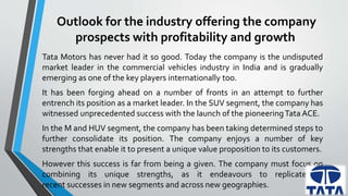Outlook for the industry offering the company 
prospects with profitability and growth 
Tata Motors has never had it so good. Today the company is the undisputed 
market leader in the commercial vehicles industry in India and is gradually 
emerging as one of the key players internationally too. 
It has been forging ahead on a number of fronts in an attempt to further 
entrench its position as a market leader. In the SUV segment, the company has 
witnessed unprecedented success with the launch of the pioneeringTataACE. 
In the Mand HUV segment, the company has been taking determined steps to 
further consolidate its position. The company enjoys a number of key 
strengths that enable it to present a unique value proposition to its customers. 
However this success is far from being a given. The company must focus on 
combining its unique strengths, as it endeavours to replicate its 
recent successes in new segments and across new geographies. 
 