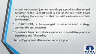 • In their Horizon next journey towards great products that exceed 
customer needs, Connect Next is one of the key ‘Next’ pillars 
personifying the ‘connect’ of theircars with customers and their 
environment. 
• HORIZONEXT, a four-pronged customer-focused strategy, 
provides the best customer . 
• Experience from best vehicle experience to superlative purchase 
experience and followed by 
technology intense after-market service support. 
 