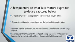 A few pointers on what Tata Motors ought not 
to do are captured below 
• Compete on price because proportion of individual players is low. 
• Engage in rapid capital expansion given the high debt to equity ratio. 
• Focus on rapid acquisitions and instead focus on consolidation in the foreign 
market. 
• Lose focus on the 'Value for Money' positioning, especially in the soon to be 
launched offering in the Ultra Heavy Commercial Vehicle segment 
 