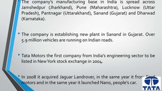 • The company’s manufacturing base in India is spread across 
Jamshedpur (Jharkhand), Pune (Maharashtra), Lucknow (Uttar 
Pradesh), Pantnagar (Uttarakhand), Sanand (Gujarat) and Dharwad 
(Karnataka). 
• The company is establishing new plant in Sanand in Gujarat. Over 
5.9 million vehicles are running on Indian roads. 
• Tata Motors the first company from India’s engineering sector to be 
listed in NewYork stock exchange in 2004. 
• In 2008 it acquired Jaguar Landrover, in the same year it from Ford 
motors and in the same year it launched Nano, people’s car. 
 
