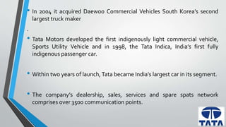 • In 2004 it acquired Daewoo Commercial Vehicles South Korea’s second 
largest truck maker 
. 
• Tata Motors developed the first indigenously light commercial vehicle, 
Sports Utility Vehicle and in 1998, the Tata Indica, India’s first fully 
indigenous passenger car. 
• Within two years of launch, Tata became India’s largest car in its segment. 
• The company’s dealership, sales, services and spare spats network 
comprises over 3500 communication points. 
 
