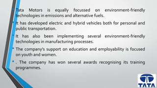 • Tata Motors is equally focussed on environment-friendly 
technologies in emissions and alternative fuels. 
• It has developed electric and hybrid vehicles both for personal and 
public transportation. 
• It has also been implementing several environment-friendly 
technologies in manufacturing processes. 
• The company’s support on education and employability is focused 
on youth and women. 
• . The company has won several awards recognising its training 
programmes. 
 