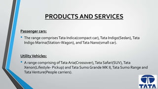 PRODUCTS AND SERVICES 
Passenger cars: 
• The range comprises Tata Indica(compact car), Tata Indigo(Sedan), Tata 
Indigo Marina(Station-Wagon), and Tata Nano(small car). 
Utility Vehicles: 
• A range comprising of Tata Aria(Crossover), Tata Safari(SUV), Tata 
Xenon(Lifestyle- Pickup) and Tata Sumo Grande MK II, Tata Sumo Range and 
Tata Venture(People carriers). 
 