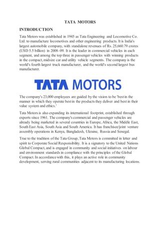 TATA MOTORS
INTRODUCTION
Tata Motors was established in 1945 as Tata Engineering and Locomotive Co.
Ltd. to manufacture locomotives and other engineering products. It is India's
largest automobile company, with standalone revenues of Rs. 25,660.79 crores
(USD 5.5 billion) in 2008–09. It is the leader in commercial vehicles in each
segment, and among the top three in passenger vehicles with winning products
in the compact, midsize car and utility vehicle segments. The company is the
world's fourth largest truck manufacturer, and the world's second largest bus
manufacturer.
The company's 23,000 employees are guided by the vision to be 'bestin the
manner in which they operate bestin the products they deliver and best in their
value system and ethics.'
Tata Motors is also expanding its international footprint, established through
exports since 1961. The company's commercial and passenger vehicles are
already being marketed in several countries in Europe, Africa, the Middle East,
South East Asia, South Asia and South America. It has franchisee/joint venture
assembly operations in Kenya, Bangladesh, Ukraine, Russia and Senegal.
True to the tradition of the Tata Group, Tata Motors is committed in letter and
spirit to Corporate Social Responsibility. It is a signatory to the United Nations
Global Compact, and is engaged in community and social initiatives on labour
and environment standards in compliance with the principles of the Global
Compact. In accordancewith this, it plays an active role in community
development, serving rural communities adjacent to its manufacturing locations.
 