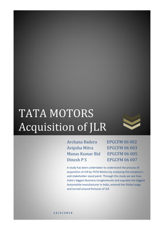 TATA MOTORS
Acquisition of JLR
1 2 / 2 / 2 0 1 4
Archana Badera EPGCFM 06 002
Avipsha Mitra EPGCFM 06 003
Manas Kumar Bid EPGCFM 06 005
Dinesh P S EPGCFM 06 007
A study has been undertaken to understand the process of
acquisition of JLR by TATA Motors by analysing the company’s
and stakeholder stand point. Through this study we see how
India’s biggest Business Conglomerate and arguably the biggest
Automobile manufacturer in India, entered the Global stage
and turned around fortunes of JLR
 