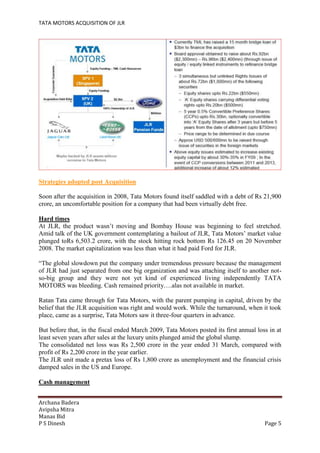 TATA MOTORS ACQUISITION OF JLR
Archana Badera
Avipsha Mitra
Manas Bid
P S Dinesh Page 5
Strategies adopted post Acquisition
Soon after the acquisition in 2008, Tata Motors found itself saddled with a debt of Rs 21,900
crore, an uncomfortable position for a company that had been virtually debt free.
Hard times
At JLR, the product wasn’t moving and Bombay House was beginning to feel stretched.
Amid talk of the UK government contemplating a bailout of JLR, Tata Motors’ market value
plunged toRs 6,503.2 crore, with the stock hitting rock bottom Rs 126.45 on 20 November
2008. The market capitalization was less than what it had paid Ford for JLR.
“The global slowdown put the company under tremendous pressure because the management
of JLR had just separated from one big organization and was attaching itself to another not-
so-big group and they were not yet kind of experienced living independently TATA
MOTORS was bleeding. Cash remained priority….alas not available in market.
Ratan Tata came through for Tata Motors, with the parent pumping in capital, driven by the
belief that the JLR acquisition was right and would work. While the turnaround, when it took
place, came as a surprise, Tata Motors saw it three-four quarters in advance.
But before that, in the fiscal ended March 2009, Tata Motors posted its first annual loss in at
least seven years after sales at the luxury units plunged amid the global slump.
The consolidated net loss was Rs 2,500 crore in the year ended 31 March, compared with
profit of Rs 2,200 crore in the year earlier.
The JLR unit made a pretax loss of Rs 1,800 crore as unemployment and the financial crisis
damped sales in the US and Europe.
Cash management
 