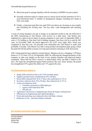 TATA MOTORS ACQUISITION OF JLR
Archana Badera
Avipsha Mitra
Manas Bid
P S Dinesh Page 6
 Short-term goal to manage liquidity with the assistance of KPMG was put in place.
 Secondly mid-term target to contain costs at various levels and the formation of 10-11
cross-functional teams. A number of management changes, including new heads at
JLR, were made.
 Finally, a long-term goal that runs until 2014 was drawn up, focusing on new models
and refreshing the existing ones. The key aims—cash management and checking
costs.
.
A team of young managers was put in charge, in an approach similar to the one followed in
the 2003 restructuring at Tata Motors, with reviews on a daily basis. Tata Motors also
embarked on a plan to divest stakes in group companies to raise cash: In September 2008, it
sold a 1.3% holding in Tata Steel Ltd to holding company Tata Sons Ltd for a total Rs 485
crore. In November 2008, the board approved a Rs 4,147 crore rights offer, which was
completed in June this year. All proceeds were channelled into Tata Motors to make JLR
profitable. Crucially, Tata Motors was able to keep product development plans going, which
has paid off with the global economy reviving and customers returning to JLR showrooms.
JLR’s turnaround has been aided by external factors. Margins rose by a whopping 1,370 basis
points or 13.7% from 2.9% in 30 September 2009-10, reflecting the changed dynamics of the
company as sales rose sharply on the back of new product launches and improved market
sentiments. About half the firm’s turnover is dollar-linked while one-fifth is linked to the
euro. The rupee has strengthened against both currencies this year. Since January, the pound
has strengthened 4.9% against the dollar and 7.7% against the euro.
Cost Rationalisation initiatives
 Single shifts and down time at all 3 UK assembly plants
 Supplier payment terms extended from 45 to 60 days
 Receivables reduced from 38 to 27 days, thus reducing by £ 133 m
 Inventory reduction from 70 to 50 days, thus reduction by £ 217 m
 Action on manpower front:
o Voluntary retirement to 600 employees
o Agency staff reduced by 800
o 450 job cuts
 Agreement with unions to implement pay freeze & longer working hours
 Efficiencies in Engineering and Capital spending’s
 Fixed and marketing costs reduced in line with Sales volumes
 Reduction in non – personal related overheads
Key decisions and choices the business faces
 