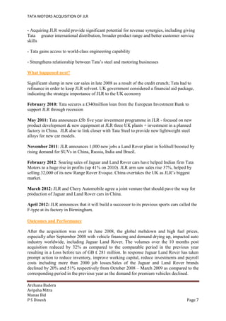TATA MOTORS ACQUISITION OF JLR
Archana Badera
Avipsha Mitra
Manas Bid
P S Dinesh Page 7
- Acquiring JLR would provide significant potential for revenue synergies, including giving
Tata greater international distribution, broader product range and better customer service
skills
- Tata gains access to world-class engineering capability
- Strengthens relationship between Tata’s steel and motoring businesses
What happened next?
Significant slump in new car sales in late 2008 as a result of the credit crunch; Tata had to
refinance in order to keep JLR solvent. UK government considered a financial aid package,
indicating the strategic importance of JLR to the UK economy
February 2010: Tata secures a £340million loan from the European Investment Bank to
support JLR through recession
May 2011: Tata announces £5b five year investment programme in JLR - focused on new
product development & new equipment at JLR three UK plants + investment in a planned
factory in China. JLR also to link closer with Tata Steel to provide new lightweight steel
alloys for new car models.
November 2011: JLR announces 1,000 new jobs a Land Rover plant in Solihull boosted by
rising demand for SUVs in China, Russia, India and Brazil.
February 2012: Soaring sales of Jaguar and Land Rover cars have helped Indian firm Tata
Motors to a huge rise in profits (up 41% on 2010). JLR arm saw sales rise 37%, helped by
selling 32,000 of its new Range Rover Evoque. China overtakes the UK as JLR’s biggest
market.
March 2012: JLR and Chery Automobile agree a joint venture that should pave the way for
production of Jaguar and Land Rover cars in China.
April 2012: JLR announces that it will build a successor to its previous sports cars called the
F-type at its factory in Birmingham.
Outcomes and Performance
After the acquisition was over in June 2008, the global meltdown and high fuel prices,
especially after September 2008 with vehicle financing and demand drying up, impacted auto
industry worldwide, including Jaguar Land Rover. The volumes over the 10 months post
acquisition reduced by 32% as compared to the comparable period in the previous year
resulting in a Loss before tax of GB £ 281 million. In response Jaguar Land Rover has taken
prompt action to reduce inventory, improve working capital, reduce investments and payroll
costs including more than 2000 job losses.Sales of the Jaguar and Land Rover brands
declined by 20% and 51% respectively from October 2008 – March 2009 as compared to the
corresponding period in the previous year as the demand for premium vehicles declined.
 