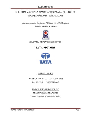 TATA MOTORS
DEPARTMENTOF MANAGEMENT Page 1
SHRI DHARMASTHALA MANJUNATHESHWARA COLLEGE OF
ENGINEERING AND TECHONOLOGY
(An Autonomous Institution Affiliated to VTU Belgaum)
Dharwad-580002, Karnataka
COMPANY ANALYSIS REPORT ON
TATA MOTORS
SUBMITTED BY:
RAGHUVEER BELLI (2SD15MBA31)
RAHUL V G (2SD15MBA32)
UNDER THE GUIDANCE OF
Mrs.SUPREETA M LAGALI
(Lecturer,Department of Management Studies)
 