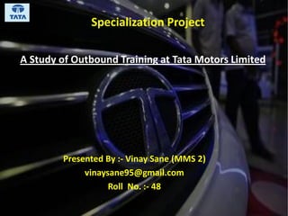 A Study of Outbound Training at Tata Motors Limited
Presented By :- Vinay Sane (MMS 2)
vinaysane95@gmail.com
Roll No. :- 48
Specialization Project
 