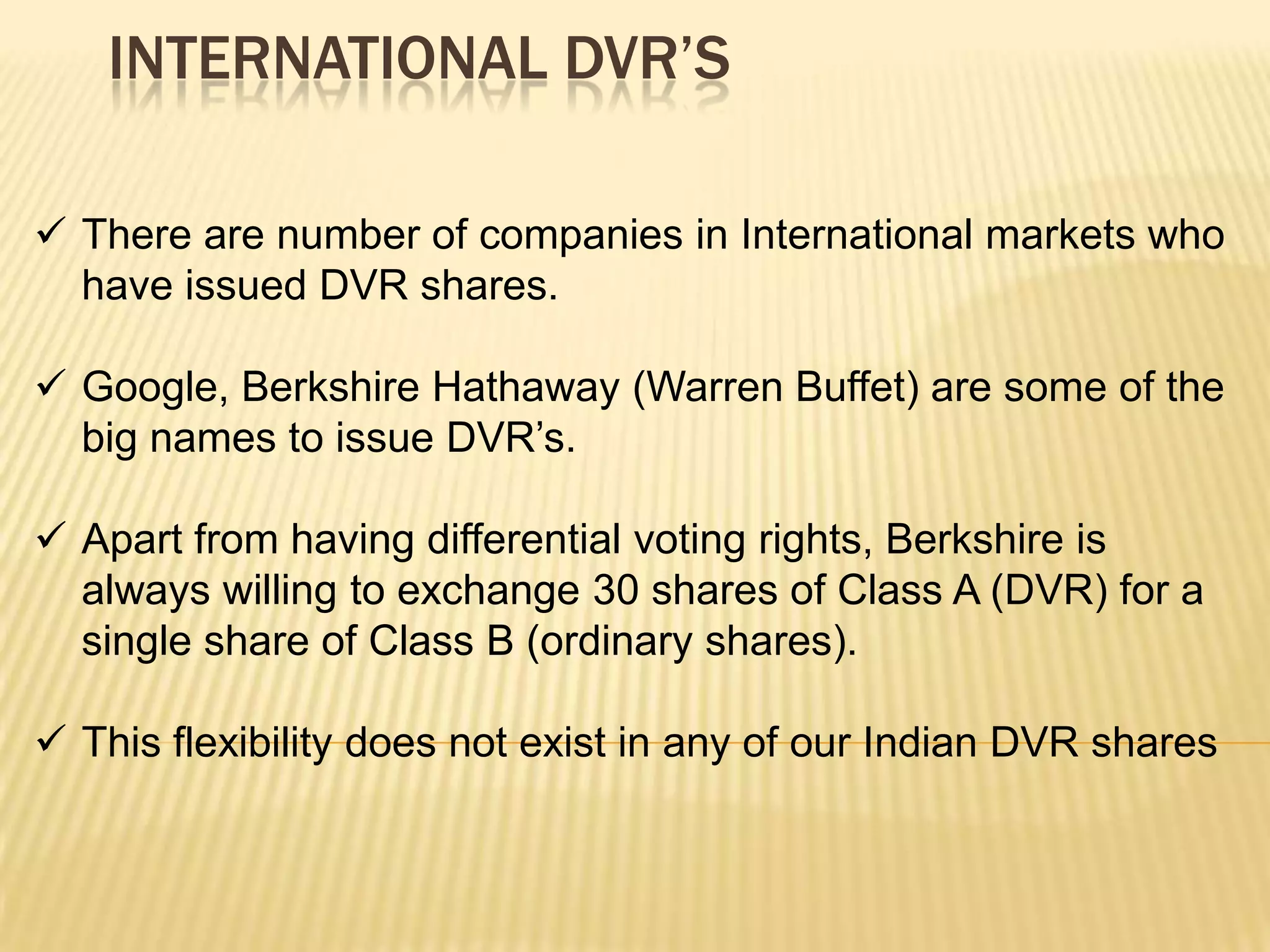 INTERNATIONAL DVR’S

 There are number of companies in International markets who
  have issued DVR shares.

 Google, Berkshire Hathaway (Warren Buffet) are some of the
  big names to issue DVR’s.

 Apart from having differential voting rights, Berkshire is
  always willing to exchange 30 shares of Class A (DVR) for a
  single share of Class B (ordinary shares).

 This flexibility does not exist in any of our Indian DVR shares
 