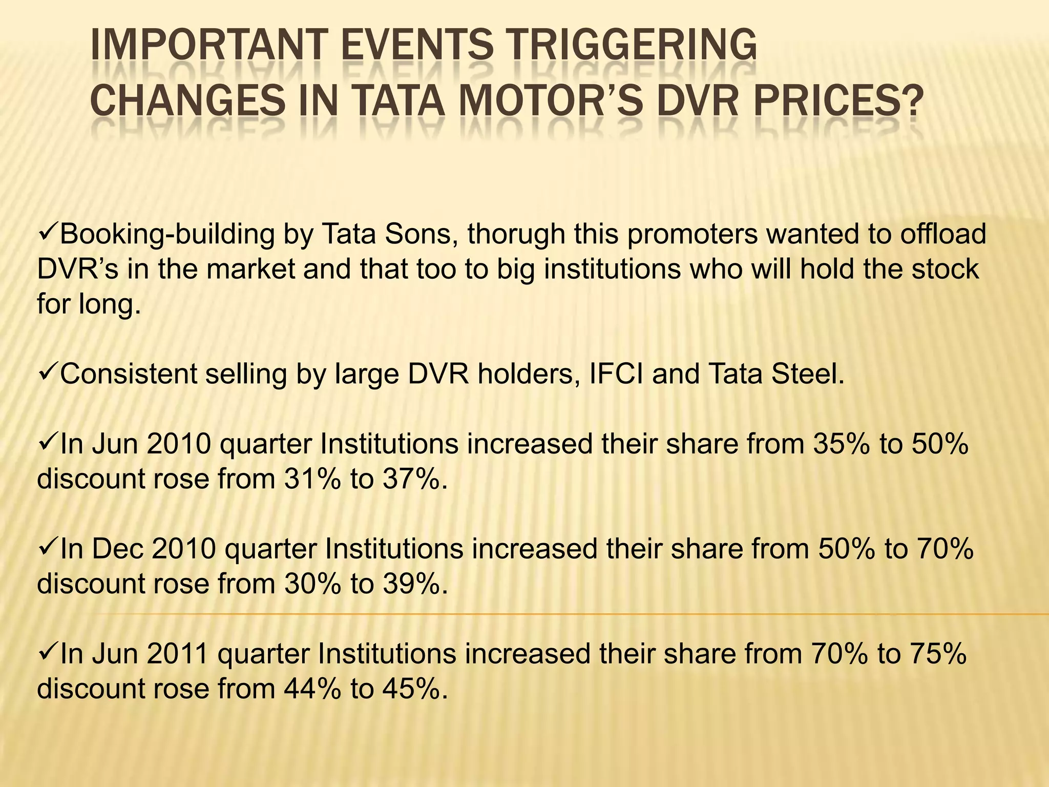 IMPORTANT EVENTS TRIGGERING
    CHANGES IN TATA MOTOR’S DVR PRICES?

Booking-building by Tata Sons, thorugh this promoters wanted to offload
DVR’s in the market and that too to big institutions who will hold the stock
for long.

Consistent selling by large DVR holders, IFCI and Tata Steel.

In Jun 2010 quarter Institutions increased their share from 35% to 50%
discount rose from 31% to 37%.

In Dec 2010 quarter Institutions increased their share from 50% to 70%
discount rose from 30% to 39%.

In Jun 2011 quarter Institutions increased their share from 70% to 75%
discount rose from 44% to 45%.
 
