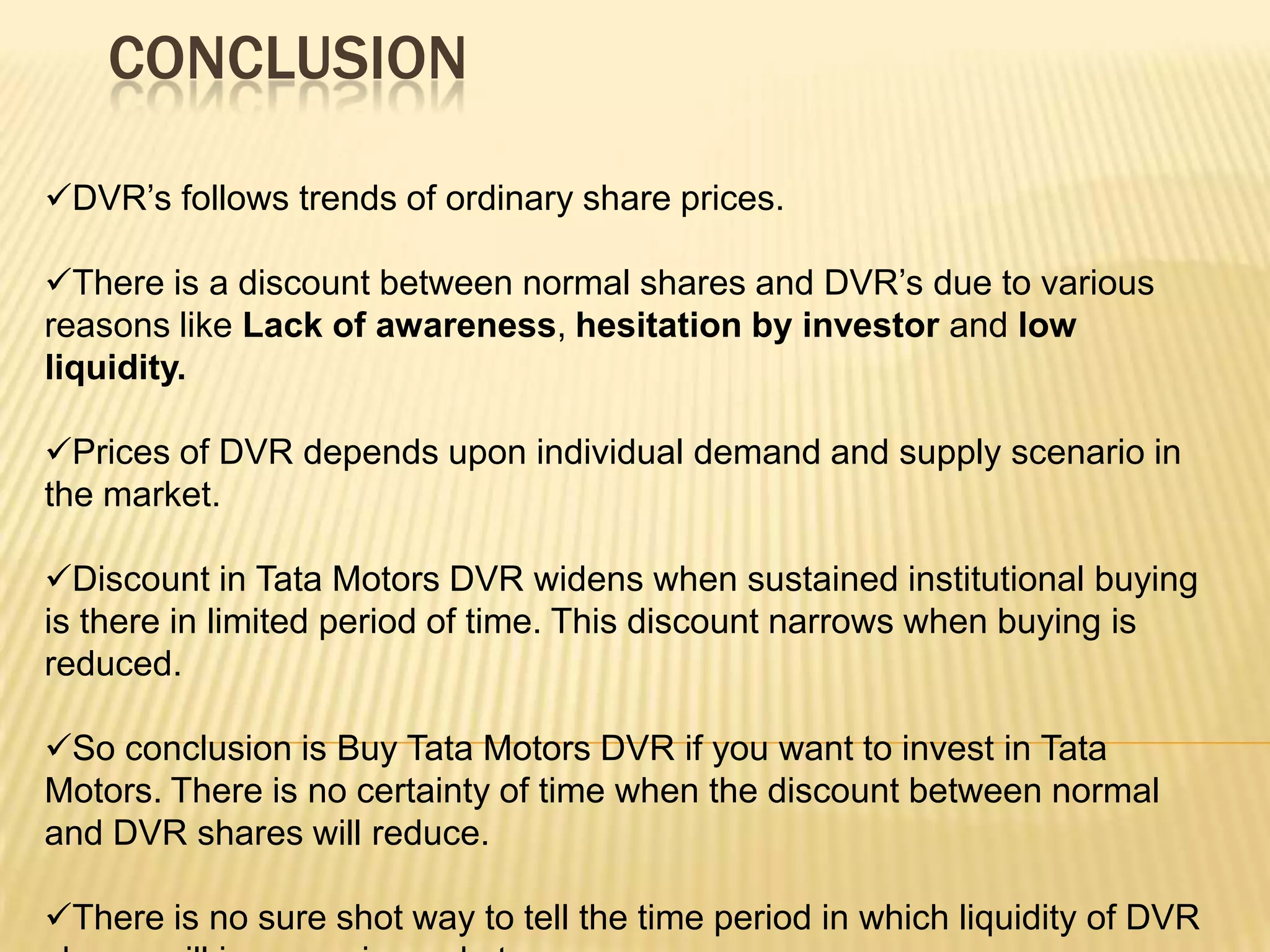 CONCLUSION

DVR’s follows trends of ordinary share prices.

There is a discount between normal shares and DVR’s due to various
reasons like Lack of awareness, hesitation by investor and low
liquidity.

Prices of DVR depends upon individual demand and supply scenario in
the market.

Discount in Tata Motors DVR widens when sustained institutional buying
is there in limited period of time. This discount narrows when buying is
reduced.

So conclusion is Buy Tata Motors DVR if you want to invest in Tata
Motors. There is no certainty of time when the discount between normal
and DVR shares will reduce.

There is no sure shot way to tell the time period in which liquidity of DVR
 