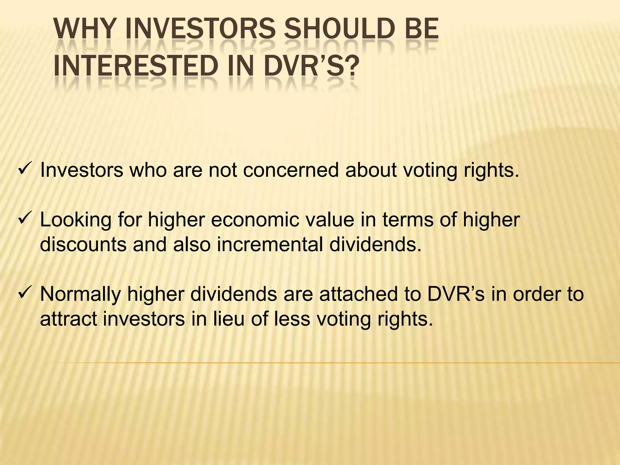 WHY INVESTORS SHOULD BE
   INTERESTED IN DVR’S?


 Investors who are not concerned about voting rights.

 Looking for higher economic value in terms of higher
  discounts and also incremental dividends.

 Normally higher dividends are attached to DVR’s in order to
  attract investors in lieu of less voting rights.
 