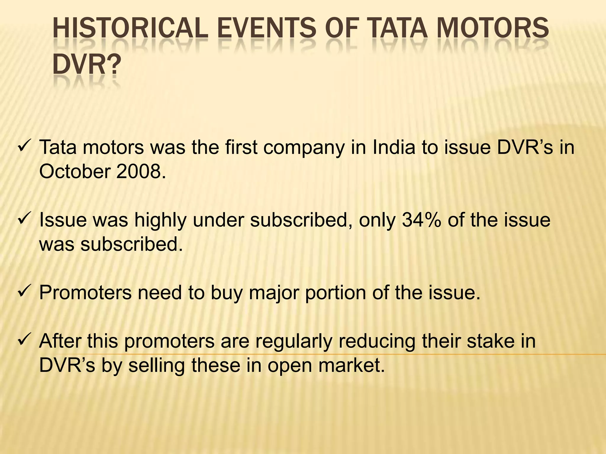 HISTORICAL EVENTS OF TATA MOTORS
    DVR?

 Tata motors was the first company in India to issue DVR’s in
  October 2008.

 Issue was highly under subscribed, only 34% of the issue
  was subscribed.

 Promoters need to buy major portion of the issue.

 After this promoters are regularly reducing their stake in
  DVR’s by selling these in open market.
 