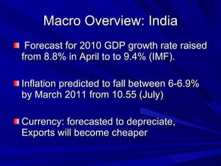 Macro Overview: India Forecast for 2010 GDP growth rate raised from 8.8% in April to to 9.4% (IMF). Inflation predicted to fall between 6-6.9% by March 2011 from 10.55 (July)  Currency: forecasted to depreciate, Exports will become cheaper 