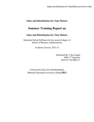 Sales and Distribution for Tata Motors and Fiat in India

Sales and Distribution for Tata Motors

Summer Training Report on
Sales and Distribution for Tata Motors
Submitted Partial fulfilment for the award of degree of
Master of Business Administration
Academic Session: 2011-13

Submitted By: Vikas Singal
MBA 3rd Semester
Roll No:736/MBA/11

P.D.M.COLLEGE OF ENGINEERING
Maharshi Dayanand University, Rohtak2011

 