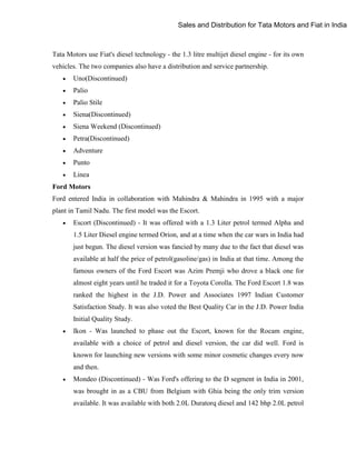 Sales and Distribution for Tata Motors and Fiat in India

Tata Motors use Fiat's diesel technology - the 1.3 litre multijet diesel engine - for its own
vehicles. The two companies also have a distribution and service partnership.


Uno(Discontinued)



Palio



Palio Stile



Siena(Discontinued)



Siena Weekend (Discontinued)



Petra(Discontinued)



Adventure



Punto



Linea

Ford Motors
Ford entered India in collaboration with Mahindra & Mahindra in 1995 with a major
plant in Tamil Nadu. The first model was the Escort.


Escort (Discontinued) - It was offered with a 1.3 Liter petrol termed Alpha and
1.5 Liter Diesel engine termed Orion, and at a time when the car wars in India had
just begun. The diesel version was fancied by many due to the fact that diesel was
available at half the price of petrol(gasoline/gas) in India at that time. Among the
famous owners of the Ford Escort was Azim Premji who drove a black one for
almost eight years until he traded it for a Toyota Corolla. The Ford Escort 1.8 was
ranked the highest in the J.D. Power and Associates 1997 Indian Customer
Satisfaction Study. It was also voted the Best Quality Car in the J.D. Power India
Initial Quality Study.



Ikon - Was launched to phase out the Escort, known for the Rocam engine,
available with a choice of petrol and diesel version, the car did well. Ford is
known for launching new versions with some minor cosmetic changes every now
and then.



Mondeo (Discontinued) - Was Ford's offering to the D segment in India in 2001,
was brought in as a CBU from Belgium with Ghia being the only trim version
available. It was available with both 2.0L Duratorq diesel and 142 bhp 2.0L petrol

 