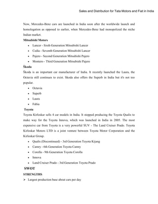 Sales and Distribution for Tata Motors and Fiat in India

Now, Mercedes-Benz cars are launched in India soon after the worldwide launch and
homologation as opposed to earlier, when Mercedes-Benz had monopolized the niche
Indian market.
Mitsubishi Motors


Lancer - Sixth Generation Mitsubishi Lancer



Cedia - Seventh Generation Mitsubishi Lancer



Pajero - Second Generation Mitsubishi Pajero



Montero - Third Generation Mitsubishi Pajero

Škoda
Škoda is an important car manufacturer of India. It recently launched the Laura, the
Octavia still continues to exist. Skoda also offers the Superb in India but it's not too
popular.


Octavia



Superb



Laura



Fabia

Toyota
Toyota Kirloskar sells 4 car models in India. It stopped producing the Toyota Qualis to
make way for the Toyota Innova, which was launched in India in 2005. The most
expensive car from Toyota is a very powerful SUV - The Land Cruiser Prado. Toyota
Kirloskar Motors LTD is a joint venture between Toyota Motor Corporation and the
Kirloskar Group.


Qualis (Discontinued) - 3rd Generation Toyota Kijang



Camry - 6th Generation Toyota Camry



Corolla - 9th Generation Toyota Corolla



Innova



Land Cruiser Prado - 3rd Generation Toyota Prado

SWOT
STRENGTHS
 Largest production base about cars per day

 
