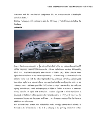Sales and Distribution for Tata Motors and Fiat in India

that comes with the Tata trust will complement this, and Fiat is confident of serving its
customers better.”
Existing Fiat dealers will continue to retail the full range of Fiat offerings, including the
Fiat Petra.
About Fiat

One of the pioneer companies in the automobile industry, Fiat has produced more than 85
million passenger cars and light commercial vehicles, including no less than 400 models,
since 1899, when the company was founded in Turin, Italy. Some of them have
represented milestones in the automotive industry. The Fiat Group‟s Automobiles Sector
operates world-wide with the following brands: Fiat, celebrated for value, economy, and
innovation and whose mass produced cars are distributed over almost the entire price
class spectrum; Lancia (acquired in 1969) means prestige cars noted for their elegant
styling, and comfort; Alfa Romeo (acquired in 1986) is famous as a maker of sport and
luxury vehicles of style and distinction; Maserati (acquired in 1992) represents a
landmark in the history of the automobile; Ferrari (acquired in 1969), well renowned for
unsurpassed design, performance, and luxury, is a legendary automobile that imparts
special cachet to its owner.
Fiat India Private Limited, with its renewed brand strategy for the Indian market, is
focused on the premium end of the B & C category in the growing automobile sector.

 