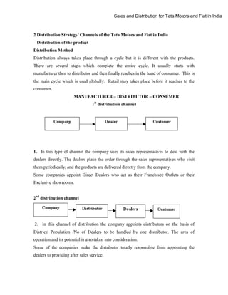 Sales and Distribution for Tata Motors and Fiat in India

2 Distribution Strategy/ Channels of the Tata Motors and Fiat in India
Distribution of the product
Distribution Method
Distribution always takes place through a cycle but it is different with the products.
There are several steps which complete the entire cycle. It usually starts with
manufacturer then to distributor and then finally reaches in the hand of consumer. This is
the main cycle which is used globally. Retail may takes place before it reaches to the
consumer.
MANUFACTURER – DISTRIBUTOR – CONSUMER
1st distribution channel

1. In this type of channel the company uses its sales representatives to deal with the
dealers directly. The dealers place the order through the sales representatives who visit
them periodically, and the products are delivered directly from the company.
Some companies appoint Direct Dealers who act as their Franchisee Outlets or their
Exclusive showrooms.
2nd distribution channel

2. In this channel of distribution the company appoints distributors on the basis of
District/ Population /No of Dealers to be handled by one distributor. The area of
operation and its potential is also taken into consideration.
Some of the companies make the distributor totally responsible from appointing the
dealers to providing after sales service.

 