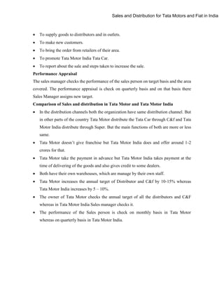 Sales and Distribution for Tata Motors and Fiat in India



To supply goods to distributors and in outlets.



To make new customers.



To bring the order from retailers of their area.



To promote Tata Motor India Tata Car.



To report about the sale and steps taken to increase the sale.

Performance Appraisal
The sales manager checks the performance of the sales person on target basis and the area
covered. The performance appraisal is check on quarterly basis and on that basis there
Sales Manager assigns new target.
Comparison of Sales and distribution in Tata Motor and Tata Motor India


In the distribution channels both the organization have same distribution channel. But
in other parts of the country Tata Motor distribute the Tata Car through C&f and Tata
Motor India distribute through Super. But the main functions of both are more or less
same.



Tata Motor doesn‟t give franchise but Tata Motor India does and offer around 1-2
crores for that.



Tata Motor take the payment in advance but Tata Motor India takes payment at the
time of delivering of the goods and also gives credit to some dealers.



Both have their own warehouses, which are manage by their own staff.



Tata Motor increases the annual target of Distributor and C&f by 10-15% whereas
Tata Motor India increases by 5 – 10%.



The owner of Tata Motor checks the annual target of all the distributors and C&F
whereas in Tata Motor India Sales manager checks it.



The performance of the Sales person is check on monthly basis in Tata Motor
whereas on quarterly basis in Tata Motor India.

 