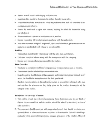 Sales and Distribution for Tata Motors and Fiat in India



Should be well versed with the pay scale structure.



Incentive slabs should be formulated to endure them for more sales.



Sales man should be friendlier and solve the problems from both the consumer‟s and
company's point of view.



Should be motivated to open new outlets, keeping in mind the incentives being
provided on it.



Sales man should clear the schemes as soon as possible.



Should ensure that full product range is available with the ready stock.



Sale man should be energetic, be patients, quick decision maker, problems solver and
ready to do any kind of work related to his job profile.

Stockiest


To maintain more friendly relationship with the sales man and retailers.



Universal launch of scheme along with the arrangement with the company.



Should have enough of display material for the outlets.

Sales Executive


To attend to complaints/problems being recorded by sales man as soon as possible.



To maintain cordial relationship with the sales man.



Sales Executive should attend all key accounts and regular visit should be made every
week. He should also appreciate them for their good work.



Random /surprise checks to be made at the outlets to access the working of sales man
and whether the schemes are duty fully given to the retailers irrespective of the
category of the outlets.

To increase the coverage of outlets
1) The outlets, which have stopped purchasing from distributors due to any kind of
dispute between stockiest and the retailer, should be solved by the timely action of
sales executive.
2) The company should come out with suggestion Letter's that should be given on a
quarterly basis to all the retailer's and stockiest, so that the sales Executive handling a
particular belt is aware of the problems, grudges, grievances of the retailers. This will

 