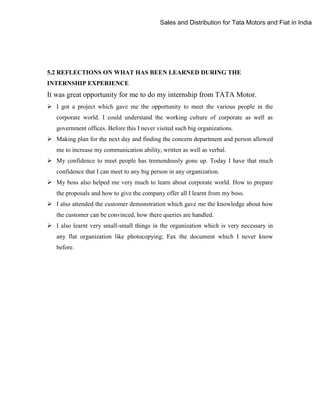 Sales and Distribution for Tata Motors and Fiat in India

5.2 REFLECTIONS ON WHAT HAS BEEN LEARNED DURING THE
INTERNSHIP EXPERIENCE

It was great opportunity for me to do my internship from TATA Motor.
 I got a project which gave me the opportunity to meet the various people in the
corporate world. I could understand the working culture of corporate as well as
government offices. Before this I never visited such big organizations.
 Making plan for the next day and finding the concern department and person allowed
me to increase my communication ability, written as well as verbal.
 My confidence to meet people has tremendously gone up. Today I have that much
confidence that I can meet to any big person in any organization.
 My boss also helped me very much to learn about corporate world. How to prepare
the proposals and how to give the company offer all I learnt from my boss.
 I also attended the customer demonstration which gave me the knowledge about how
the customer can be convinced, how there queries are handled.
 I also learnt very small-small things in the organization which is very necessary in
any flat organization like photocopying; Fax the document which I never know
before.

 
