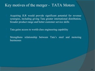 Key motives of the merger - TATA Motors


Acquiring JLR would provide significant potential for revenue
synergies, including giving Tata greater international distribution,
broader product range and better customer service skills



Tata gains access to world-class engineering capability



Strengthens relationship between Tata’s steel and motoring
businesses

10

 