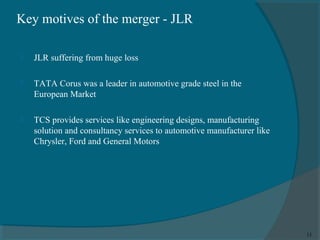 Key motives of the merger - JLR


JLR suffering from huge loss



TATA Corus was a leader in automotive grade steel in the
European Market



TCS provides services like engineering designs, manufacturing
solution and consultancy services to automotive manufacturer like
Chrysler, Ford and General Motors

11

 