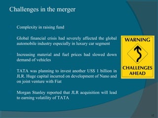 Challenges in the merger


Complexity in raising fund



Global financial crisis had severely affected the global
automobile industry especially in luxury car segment



Increasing material and fuel prices had slowed down
demand of vehicles



TATA was planning to invest another US$ 1 billion in
JLR. Huge capital incurred on development of Nano and
on joint venture with Fiat



Morgan Stanley reported that JLR acquisition will lead
to earning volatility of TATA

12

 