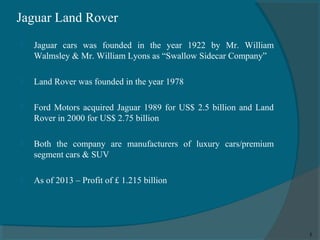 Jaguar Land Rover


Jaguar cars was founded in the year 1922 by Mr. William
Walmsley & Mr. William Lyons as “Swallow Sidecar Company”



Land Rover was founded in the year 1978



Ford Motors acquired Jaguar 1989 for US$ 2.5 billion and Land
Rover in 2000 for US$ 2.75 billion



Both the company are manufacturers of luxury cars/premium
segment cars & SUV



As of 2013 – Profit of £ 1.215 billion

5

 