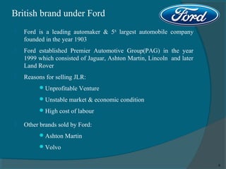 British brand under Ford


Ford is a leading automaker & 5th largest automobile company
founded in the year 1903



Ford established Premier Automotive Group(PAG) in the year
1999 which consisted of Jaguar, Ashton Martin, Lincoln and later
Land Rover



Reasons for selling JLR:
 Unprofitable Venture
 Unstable market & economic condition
 High cost of labour



Other brands sold by Ford:
 Ashton Martin
 Volvo
6

 