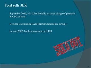 Ford sells JLR


September 2006, Mr. Allan Mulally assumed charge of president
& CEO of Ford



Decided to dismantle PAG(Premier Automotive Group)



In June 2007, Ford announced to sell JLR

7

 