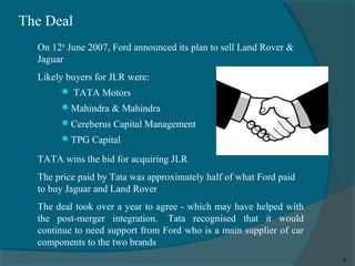 The Deal


On 12th June 2007, Ford announced its plan to sell Land Rover &
Jaguar



Likely buyers for JLR were:
 TATA Motors
 Mahindra & Mahindra
 Cereberus Capital Management
 TPG Capital



TATA wins the bid for acquiring JLR



The price paid by Tata was approximately half of what Ford paid
to buy Jaguar and Land Rover



The deal took over a year to agree - which may have helped with
the post-merger integration. Tata recognised that it would
continue to need support from Ford who is a main supplier of car
components to the two brands
8

 