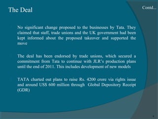 The Deal


No significant change proposed to the businesses by Tata. They
claimed that staff, trade unions and the UK government had been
kept informed about the proposed takeover and supported the
move



The deal has been endorsed by trade unions, which secured a
commitment from Tata to continue with JLR’s production plans
until the end of 2011. This includes development of new models



Contd...

TATA charted out plans to raise Rs. 4200 crore via rights issue
and around US$ 600 million through Global Depository Receipt
(GDR)

9

 