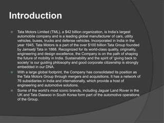 Introduction
 Tata Motors Limited (TML), a $42 billion organization, is India’s largest
automobile company and is a leading global manufacturer of cars, utility
vehicles, buses, trucks and defense vehicles. Incorporated in India in the
year 1945, Tata Motors is a part of the over $100 billion Tata Group founded
by Jamsetji Tata in 1868. Recognized for its world-class quality, originality,
engineering and design excellence, the Company is on the path of shaping
the future of mobility in India. Sustainability and the spirit of ‘giving back to
society’ is our guiding philosophy and good corporate citizenship is strongly
embedded in our DNA.
 With a large global footprint, the Company has consolidated its position as
the Tata Motors Group through mergers and acquisitions. It has a network of
76 subsidiaries in India and internationally, which provide a host of
engineering and automotive solutions.
 Some of the world’s most iconic brands, including Jaguar Land Rover in the
UK and Tata Daewoo in South Korea form part of the automotive operations
of the Group.
 