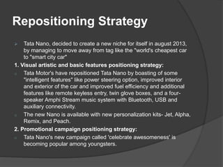 Repositioning Strategy
 Tata Nano, decided to create a new niche for itself in august 2013,
by managing to move away from tag like the "world's cheapest car
to "smart city car"
1. Visual artistic and basic features positioning strategy:
o Tata Motor's have repositioned Tata Nano by boasting of some
"intelligent features" like power steering option, improved interior
and exterior of the car and improved fuel efficiency and additional
features like remote keyless entry, twin glove boxes, and a four-
speaker Amphi Stream music system with Bluetooth, USB and
auxiliary connectivity.
o The new Nano is available with new personalization kits- Jet, Alpha,
Remix, and Peach.
2. Promotional campaign positioning strategy:
o Tata Nano's new campaign called 'celebrate awesomeness' is
becoming popular among youngsters.
 