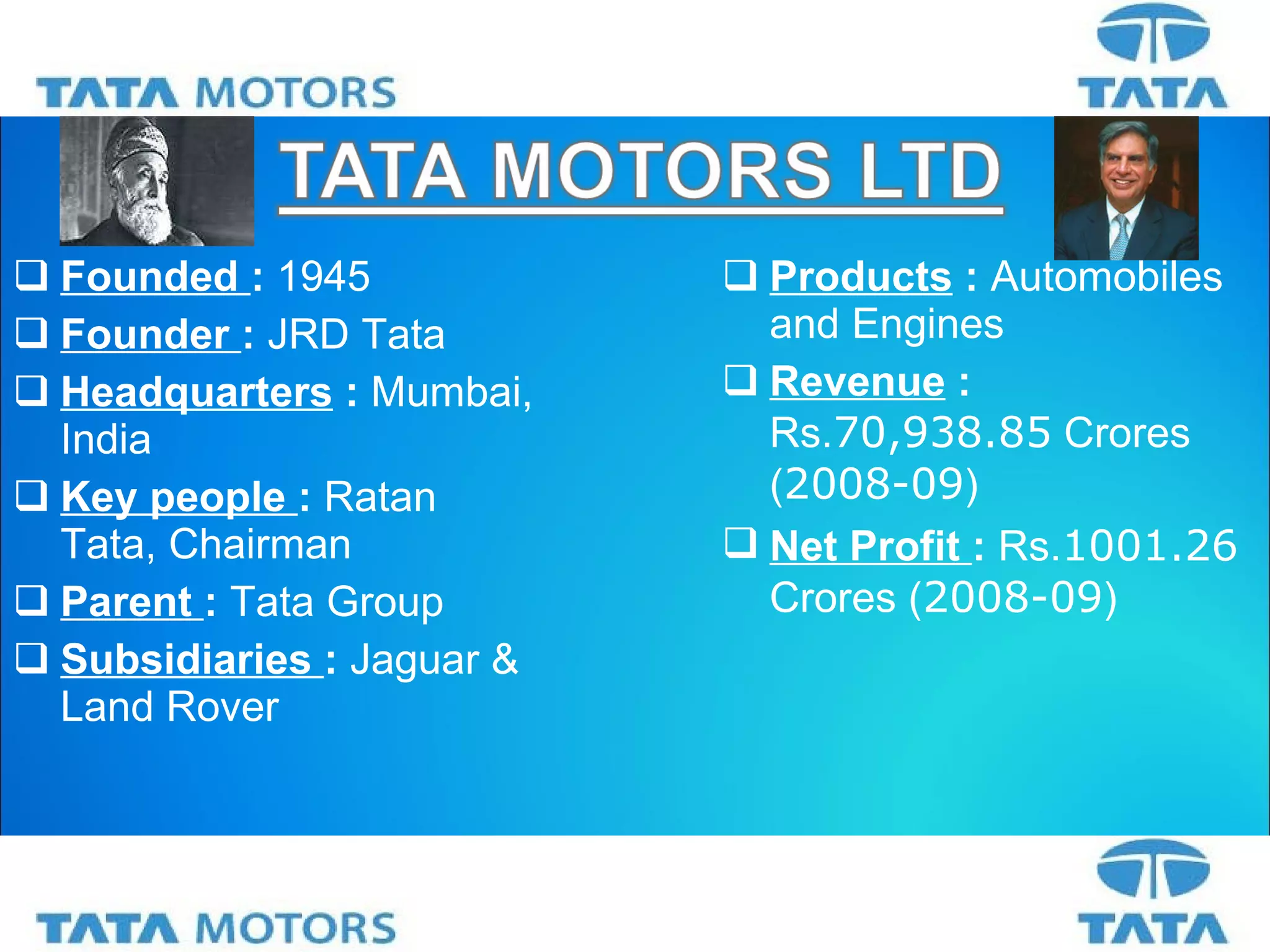 Founded  :  1945 Founder  :  JRD Tata Headquarters   :  Mumbai, India Key people  :  Ratan  Tata, Chairman Parent  :  Tata Group Subsidiaries  :  Jaguar & Land Rover Products  :  Automobiles and Engines Revenue   :  Rs. 70,938.85  Crores ( 2008-09 ) Net Profit  :  Rs. 1001.26  Crores ( 2008-09 )  