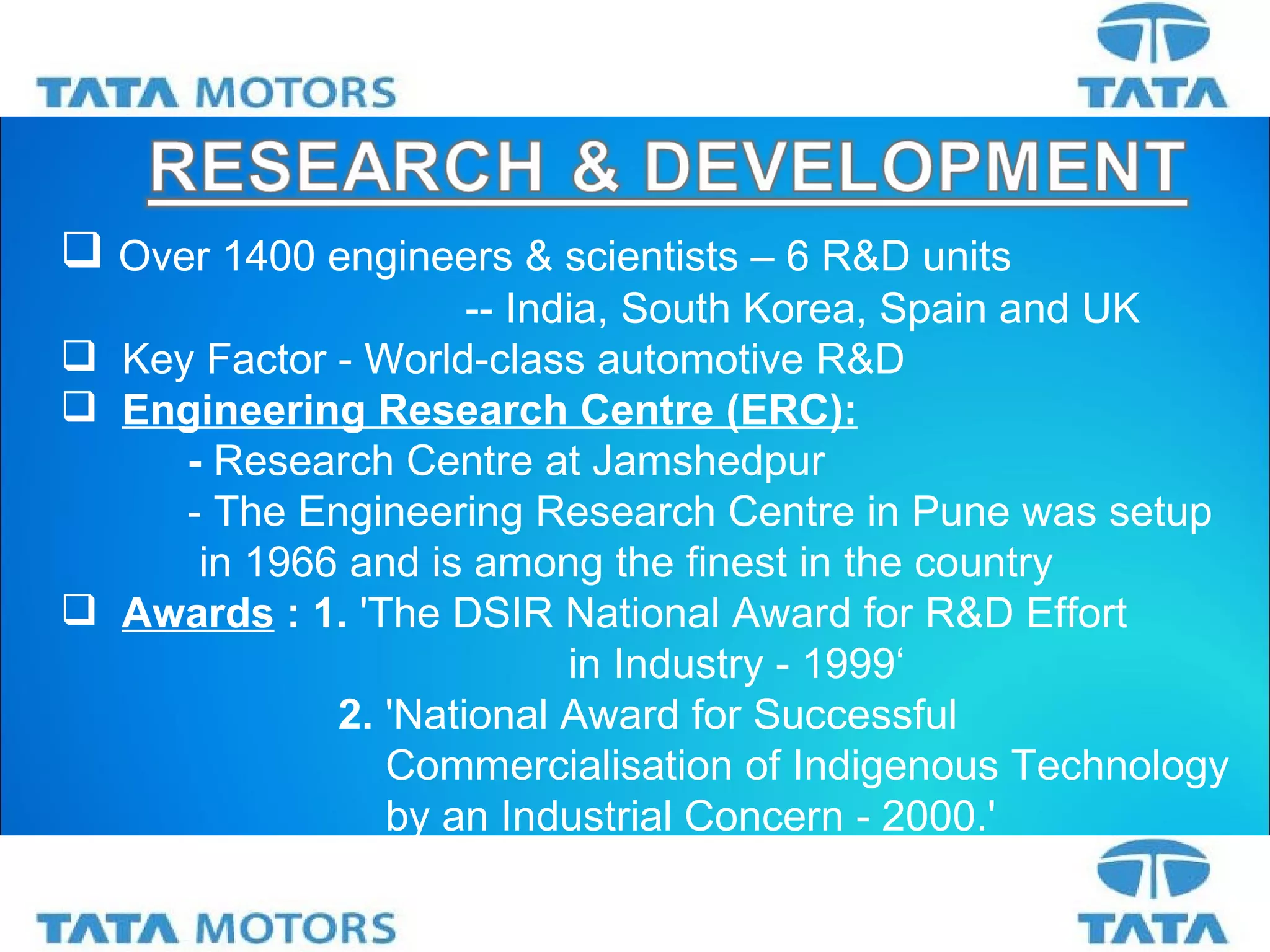 Over 1400 engineers & scientists – 6 R&D units   -- India, South Korea, Spain and UK Key Factor -  World-class automotive R&D Engineering Research Centre (ERC): -  Research Centre at Jamshedpur -  The Engineering Research Centre in Pune was setup   in 1966 and is among the finest in the country Awards   : 1.  'The DSIR National Award for R&D Effort  in Industry - 1999‘   2.   'National Award for Successful   Commercialisation of Indigenous Technology    by an Industrial Concern - 2000.' 