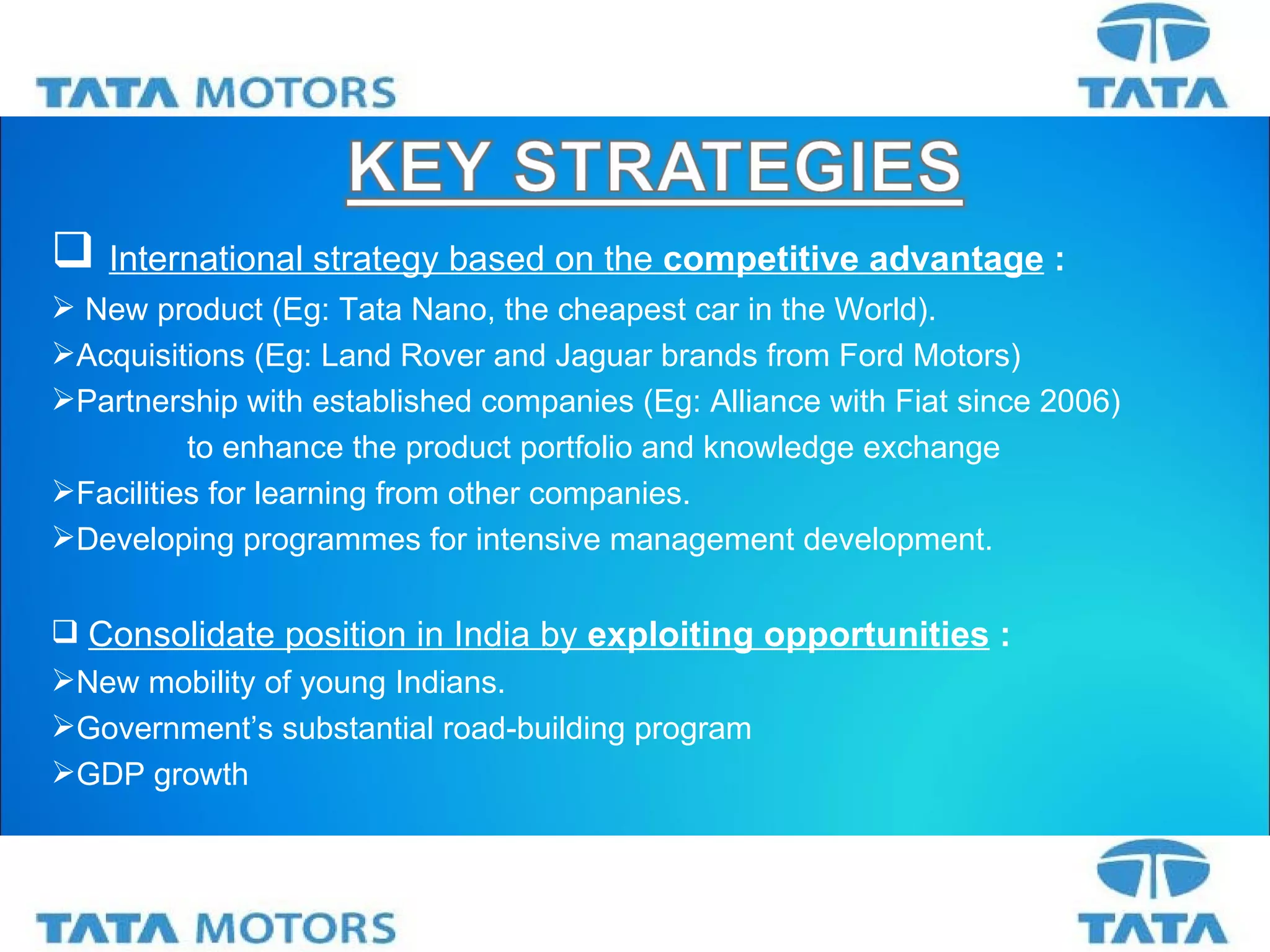 International strategy based on the  competitive advantage   : New product (Eg: Tata Nano, the cheapest car in the World). Acquisitions (Eg: Land Rover and Jaguar brands from Ford Motors) Partnership with established companies (Eg: Alliance with Fiat since 2006)   to enhance the product portfolio and knowledge exchange  Facilities for learning from other companies. Developing programmes for intensive management development. Consolidate position in India by  exploiting opportunities  : New mobility of young Indians. Government’s substantial road-building program GDP growth 