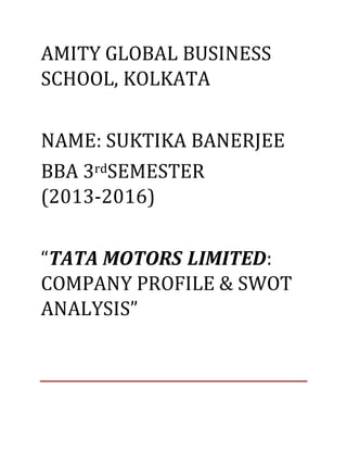 AMITY GLOBAL BUSINESS
SCHOOL, KOLKATA
NAME: SUKTIKA BANERJEE
BBA 3rdSEMESTER
(2013-2016)
“TATA MOTORS LIMITED:
COMPANY PROFILE & SWOT
ANALYSIS”
 