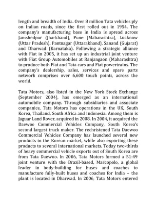 length and breadth of India. Over 8 million Tata vehicles ply
on Indian roads, since the first rolled out in 1954. The
company’s manufacturing base in India is spread across
Jamshedpur (Jharkhand), Pune (Maharashtra), Lucknow
(Uttar Pradesh), Pantnagar (Uttarakhand), Sanand (Gujarat)
and Dharwad (Karnataka). Following a strategic alliance
with Fiat in 2005, it has set up an industrial joint venture
with Fiat Group Automobiles at Ranjangaon (Maharashtra)
to produce both Fiat and Tata cars and Fiat powertrains. The
company’s dealership, sales, services and spare parts
network comprises over 6,600 touch points, across the
world.
Tata Motors, also listed in the New York Stock Exchange
(September 2004), has emerged as an international
automobile company. Through subsidiaries and associate
companies, Tata Motors has operations in the UK, South
Korea, Thailand, South Africa and Indonesia. Among them is
Jaguar Land Rover, acquired in 2008. In 2004, it acquired the
Daewoo Commercial Vehicles Company, South Korea’s
second largest truck maker. The rechristened Tata Daewoo
Commercial Vehicles Company has launched several new
products in the Korean market, while also exporting these
products to several international markets. Today two-thirds
of heavy commercial vehicle exports out of South Korea are
from Tata Daewoo. In 2006, Tata Motors formed a 51:49
joint venture with the Brazil-based, Marcopolo, a global
leader in body-building for buses and coaches to
manufacture fully-built buses and coaches for India – the
plant is located in Dharwad. In 2006, Tata Motors entered
 