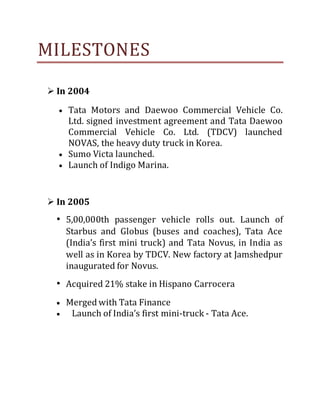 MILESTONES
 In 2004
 Tata Motors and Daewoo Commercial Vehicle Co.
Ltd. signed investment agreement and Tata Daewoo
Commercial Vehicle Co. Ltd. (TDCV) launched
NOVAS, the heavy duty truck in Korea.
 Sumo Victa launched.
 Launch of Indigo Marina.
 In 2005
• 5,00,000th passenger vehicle rolls out. Launch of
Starbus and Globus (buses and coaches), Tata Ace
(India’s first mini truck) and Tata Novus, in India as
well as in Korea by TDCV. New factory at Jamshedpur
inaugurated for Novus.
• Acquired 21% stake in Hispano Carrocera
 Merged with Tata Finance
 Launch of India’s first mini-truck - Tata Ace.
 