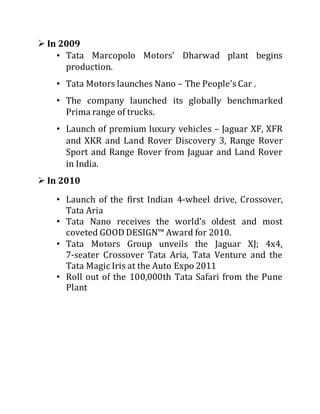  In 2009
• Tata Marcopolo Motors' Dharwad plant begins
production.
• Tata Motors launches Nano – The People's Car .
• The company launched its globally benchmarked
Prima range of trucks.
• Launch of premium luxury vehicles – Jaguar XF, XFR
and XKR and Land Rover Discovery 3, Range Rover
Sport and Range Rover from Jaguar and Land Rover
in India.
 In 2010
• Launch of the first Indian 4-wheel drive, Crossover,
Tata Aria
• Tata Nano receives the world's oldest and most
coveted GOOD DESIGN™ Award for 2010.
• Tata Motors Group unveils the Jaguar XJ; 4x4,
7-seater Crossover Tata Aria, Tata Venture and the
Tata Magic Iris at the Auto Expo 2011
• Roll out of the 100,000th Tata Safari from the Pune
Plant
 