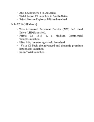 • ACE EX2 launched in Sri Lanka.
• TATA Xenon XT launched in South Africa.
• Safari Storme Explorer Edition launched
 In 2014(till March)
• Tata Armoured Personnel Carrier (APC) Left Hand
Drive (LHD) launched.
• Prima CX 1618 T, a Medium Commercial
Vehicle,launched.
• Ultra 614, the new age truck, launched.
• Vista VX Tech, the advanced and dynamic premium
hatchback, launched.
• Nano Twist launched.
 