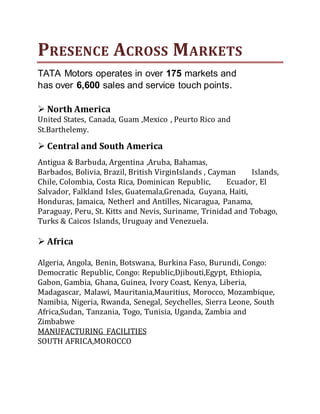PRESENCE ACROSS MARKETS
TATA Motors operates in over 175 markets and
has over 6,600 sales and service touch points.
 North America
United States, Canada, Guam ,Mexico , Peurto Rico and
St.Barthelemy.
 Central and South America
Antigua & Barbuda, Argentina ,Aruba, Bahamas,
Barbados, Bolivia, Brazil, British VirginIslands , Cayman Islands,
Chile, Colombia, Costa Rica, Dominican Republic, Ecuador, El
Salvador, Falkland Isles, Guatemala,Grenada, Guyana, Haiti,
Honduras, Jamaica, Netherl and Antilles, Nicaragua, Panama,
Paraguay, Peru, St. Kitts and Nevis, Suriname, Trinidad and Tobago,
Turks & Caicos Islands, Uruguay and Venezuela.
 Africa
Algeria, Angola, Benin, Botswana, Burkina Faso, Burundi, Congo:
Democratic Republic, Congo: Republic,Djibouti,Egypt, Ethiopia,
Gabon, Gambia, Ghana, Guinea, Ivory Coast, Kenya, Liberia,
Madagascar, Malawi, Mauritania,Mauritius, Morocco, Mozambique,
Namibia, Nigeria, Rwanda, Senegal, Seychelles, Sierra Leone, South
Africa,Sudan, Tanzania, Togo, Tunisia, Uganda, Zambia and
Zimbabwe
MANUFACTURING FACILITIES
SOUTH AFRICA,MOROCCO
 
