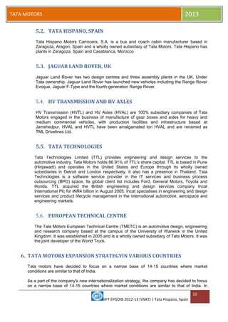 IIFT EPGDIB 2012-13 (VSAT) | Tata Hispano, Spain
10
TATA MOTORS 2013
5.2. TATA HISPANO, SPAIN
Tata Hispano Motors Carrocera, S.A. is a bus and coach cabin manufacturer based in
Zaragoza, Aragon, Spain and a wholly owned subsidiary of Tata Motors. Tata Hispano has
plants in Zaragoza, Spain and Casablanca, Morocco
5.3. JAGUAR LAND ROVER, UK
Jaguar Land Rover has two design centres and three assembly plants in the UK. Under
Tata ownership, Jaguar Land Rover has launched new vehicles including the Range Rover
Evoque, Jaguar F-Type and the fourth-generation Range Rover.
5.4. HV TRANSMISSION AND HV AXLES
HV Transmission (HVTL) and HV Axles (HVAL) are 100% subsidiary companies of Tata
Motors engaged in the business of manufacture of gear boxes and axles for heavy and
medium commercial vehicles, with production facilities and infrastructure based at
Jamshedpur. HVAL and HVTL have been amalgamated ton HVAL and are renamed as
TML Drivelines Ltd.
5.5. TATA TECHNOLOGIES
Tata Technologies Limited (TTL) provides engineering and design services to the
automotive industry. Tata Motors holds 86.91% of TTL‘s share capital. TTL is based in Pune
(Hinjawadi) and operates in the United States and Europe through its wholly owned
subsidiaries in Detroit and London respectively. It also has a presence in Thailand. Tata
Technologies is a software service provider in the IT services and business process
outsourcing (BPO) space. Its global client list includes Ford, General Motors, Toyota and
Honda. TTL acquired the British engineering and design services company Incat
International Plc for INR4 billion in August 2005. Incat specialises in engineering and design
services and product lifecycle management in the international automotive, aerospace and
engineering markets.
5.6. EUROPEAN TECHNICAL CENTRE
The Tata Motors European Technical Centre (TMETC) is an automotive design, engineering
and research company based at the campus of the University of Warwick in the United
Kingdom. It was established in 2005 and is a wholly owned subsidiary of Tata Motors. It was
the joint developer of the World Truck.
6. TATA MOTORS EXPANSION STRATEGYIN VARIOUS COUNTRIES
Tata motors have decided to focus on a narrow base of 14-15 countries where market
conditions are similar to that of India.
As a part of the company's new internationalization strategy, the company has decided to focus
on a narrow base of 14-15 countries where market conditions are similar to that of India. In
 