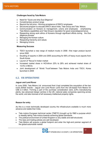 IIFT EPGDIB 2012-13 (VSAT) | UK OPERATIONS
12
TATA MOTORS 2013
Challenges faced by Tata Motors
Need for ―Quick and dirty Due Diligence‖
Complimentary product range
Beyond the bid price - Winning acceptance of DWCV employees
Structured program to educate DWCV about India, Tata Group and Tata Motors
Communication (in Korean) to management, unions and employees emphasizing
Tata Motors capabilities and Tata Group‘s reputation for good corporategovernance.
Respecting strong work ethics of Koreans through significant efforts during the Due
diligence process
Managing the Korean culture
Respecting hierarchy and values
Managing Unions
Measuring Success
TDCV launched a new range of medium trucks in 2006 –first major product launch
since 2000
Doubling of exports in 2004 and 2005 accounting for 66% of heavy truck exports from
South Korea
Launch of ―Novus‖in Indian market
Increased market share in HCVsfrom 25% to 28% and achieved market share of
13.5% in MCVs
Joint development of ―World Truck‖between Tata Motors India and TDCV, Korea
launched in 2009
6.2. UK OPERATIONS
Jaguar and Land Rover
In June 2008, Tata Motors Ltd. announced that it had completed the acquisition of the two
iconic British brands - Jaguar and Land Rover (JLR) from the US-based Ford Motors for
US$ 2.3 billion. Forming a part of the purchase consideration were JLR's manufacturing
plants, two advanced design centres in the UK, national sales companies spanning across
the world, and also licenses of all necessary intellectual property rights.
Reason for entry
As this is a more technically developed country the infrastructure available is much more
advance and stable then India.
Tata motors European technical center (TMETC) brought up for R&D a purpose which
is steadily taking Tata motors towards achieving global standards.
The political environment of United Kingdom is very stable and well structured.
The laws and trading policies are well developed.
Tata Motors will acquire a global footprint and enter the high-end premier segment of
the global automobile market
 